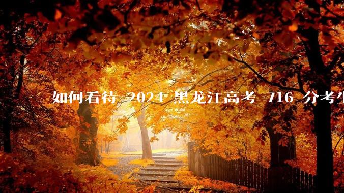 如何看待 2024 黑龙江高考 716 分考生被国防科大录取？
